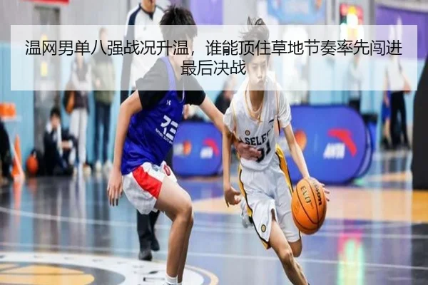 温网男单八强战况升温，谁能顶住草地节奏率先闯进最后决战
